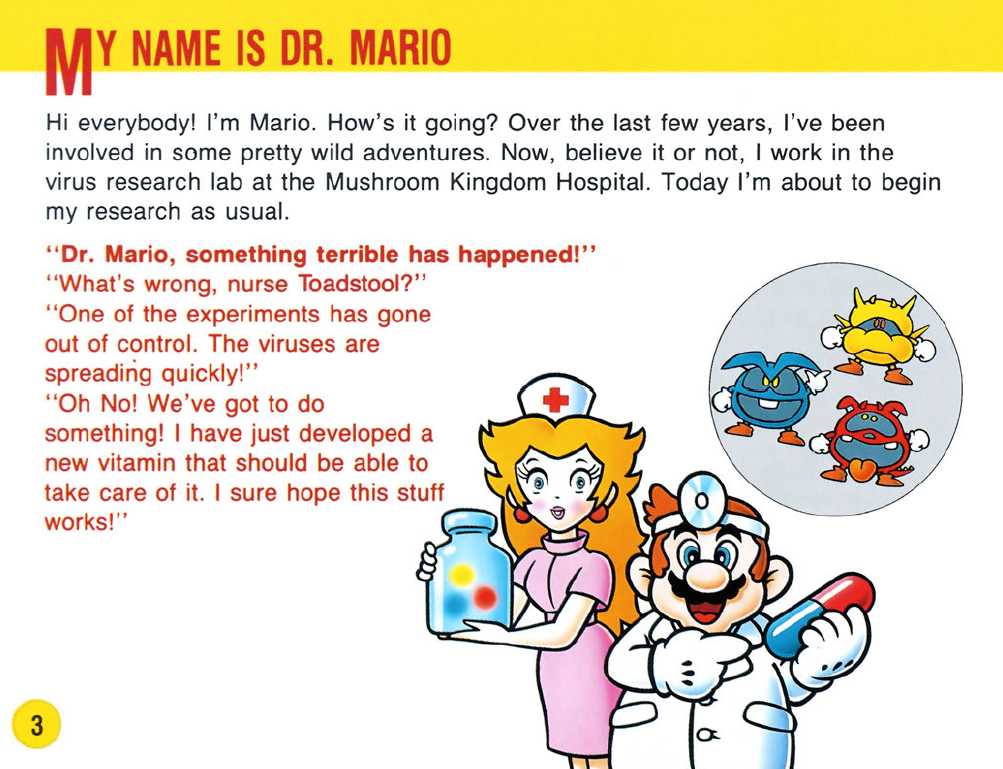 Dr. Mario manual scan: Hi everybody! I'm Mario. How's it going? Over the last few years, I've been involved in some pretty wild adventures. Now, believe it or not, I work in the virus research lab at the Mushroom Kingdom Hospital. Today I'm about to begin my research as usual. Dr. Mario, something terrible has happened! What's wrong, nurse Toadstool? One of the experiments has gone out of control. The viruses are spreading quickly! Oh No! We've got to do something! I have just developed a new vitamin that should be able to take care of it. I sure hope this stuff works!